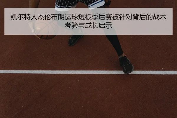 凯尔特人杰伦布朗运球短板季后赛被针对背后的战术考验与成长启示