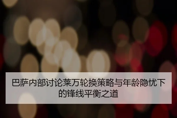 巴萨内部讨论莱万轮换策略与年龄隐忧下的锋线平衡之道
