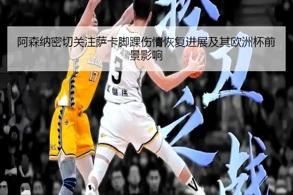 阿森纳密切关注萨卡脚踝伤情恢复进展及其欧洲杯前景影响