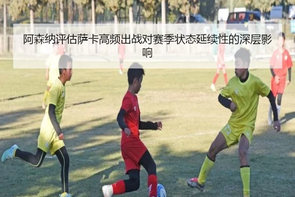 阿森纳评估萨卡高频出战对赛季状态延续性的深层影响